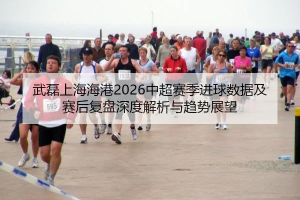 武磊上海海港2026中超赛季进球数据及赛后复盘深度解析与趋势展望
